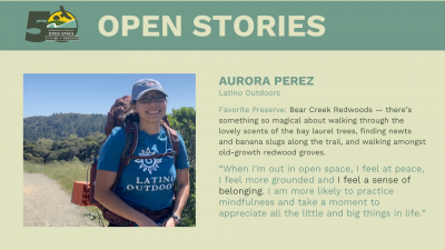 Open Stories - Aurora Perez, Latino Outdoors Favorite Preserve: Bear Creek Redwoods — there’s something so magical about walking through the lovely scents of the bay laurel trees, finding newts and banana slugs along the trail, and walking amongst old-growth redwood groves. “When I’m out in open space, I feel at peace, I feel more grounded and I feel a sense of belonging. I am more likely to practice mindfulness and take a moment to appreciate all the little and big things in life.”